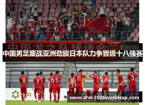 中国男足鏖战亚洲劲旅日本队力争晋级十八强赛